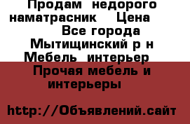 Продам  недорого наматрасник  › Цена ­ 6 500 - Все города, Мытищинский р-н Мебель, интерьер » Прочая мебель и интерьеры   